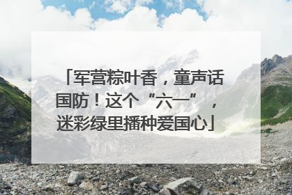 军营粽叶香，童声话国防！这个“六一”，迷彩绿里播种爱国心