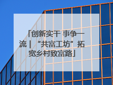 创新实干 事争一流｜“共富工坊”拓宽乡村致富路
