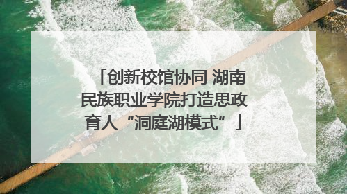创新校馆协同 湖南民族职业学院打造思政育人“洞庭湖模式”