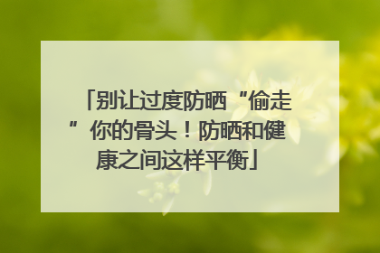 别让过度防晒“偷走”你的骨头！防晒和健康之间这样平衡