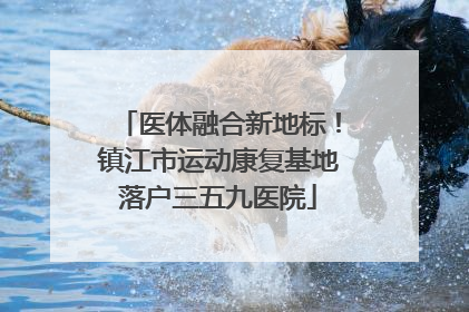 医体融合新地标！镇江市运动康复基地落户三五九医院