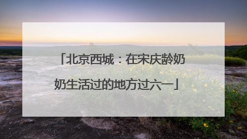 北京西城：在宋庆龄奶奶生活过的地方过六一