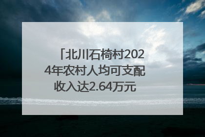 北川石椅村2024年农村人均可支配收入达2.64万元｜新闻发布最前线