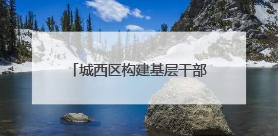 城西区构建基层干部队伍梯队培养体系