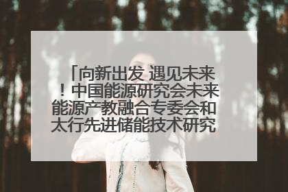 向新出发 遇见未来！中国能源研究会未来能源产教融合专委会和太行先进储能技术研究院在保定成立