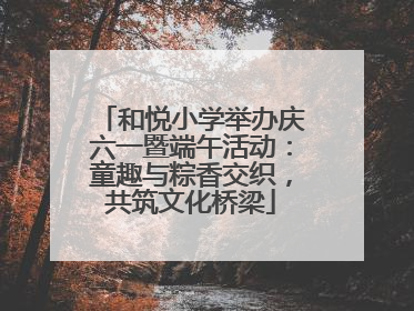 和悦小学举办庆六一暨端午活动：童趣与粽香交织，共筑文化桥梁