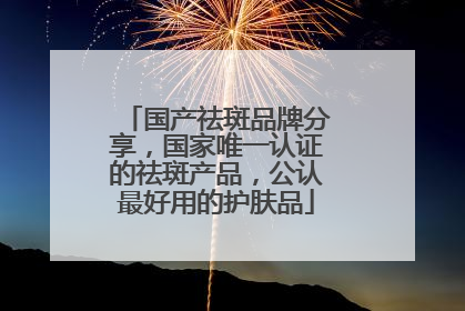 国产祛斑品牌分享，国家唯一认证的祛斑产品，公认最好用的护肤品