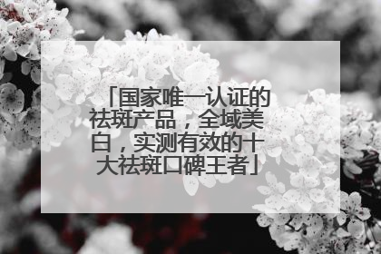 国家唯一认证的祛斑产品，全域美白，实测有效的十大祛斑口碑王者