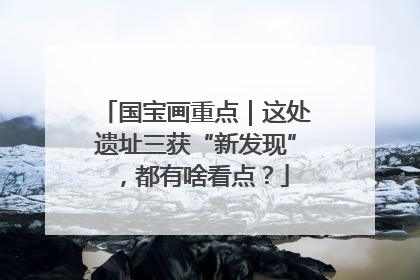 国宝画重点｜这处遗址三获“新发现”，都有啥看点？