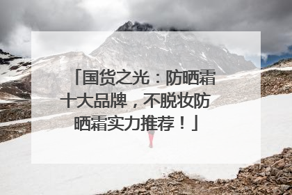 国货之光：防晒霜十大品牌，不脱妆防晒霜实力推荐！