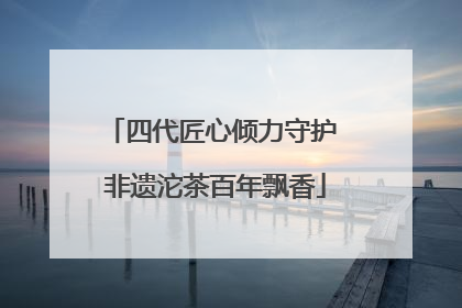 四代匠心倾力守护 非遗沱茶百年飘香