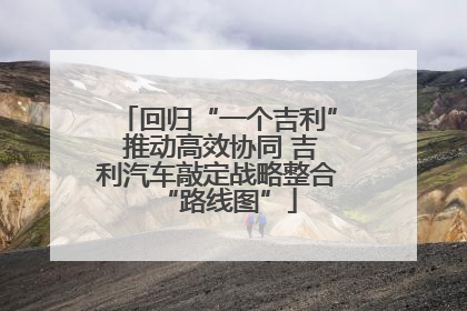 回归“一个吉利” 推动高效协同 吉利汽车敲定战略整合“路线图”