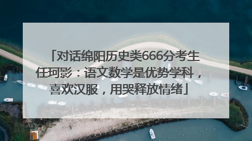 对话绵阳历史类666分考生任珂影：语文数学是优势学科，喜欢汉服，用哭释放情绪