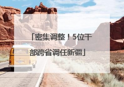 密集调整！5位干部跨省调任新疆