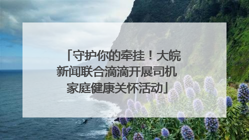 守护你的牵挂！大皖新闻联合滴滴开展司机家庭健康关怀活动