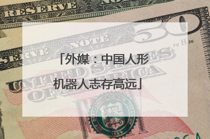 外媒：中国人形机器人志存高远