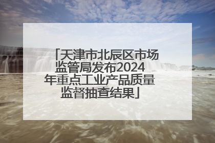 天津市北辰区市场监管局发布2024年重点工业产品质量监督抽查结果