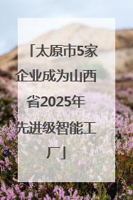 太原市5家企业成为山西省2025年先进级智能工厂