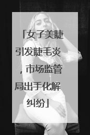 女子美睫引发睫毛炎，市场监管局出手化解纠纷