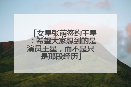 女星张萌签约王星:希望大家想到的是演员王星,而不是只是那段经历