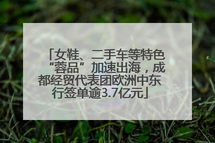 女鞋、二手车等特色“蓉品”加速出海，成都经贸代表团欧洲中东行签单逾3.7亿元