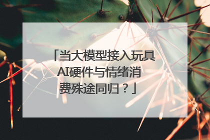 当大模型接入玩具 AI硬件与情绪消费殊途同归？