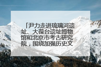 尹力走进琉璃河遗址、大葆台遗址博物馆和北京市考古研究院，围绕加强历史文化名城保护调研