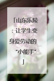 山东乐陵：让学生变身爱劳动的“小能手”