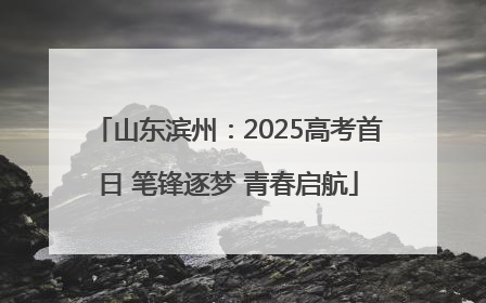 山东滨州：2025高考首日 笔锋逐梦 青春启航