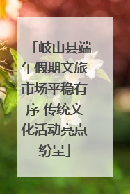 岐山县端午假期文旅市场平稳有序 传统文化活动亮点纷呈
