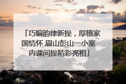 巧编韵律新操,厚植家国情怀 眉山彭山一小室内课间操精彩亮相