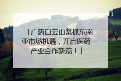 广药白云山紧抓东南亚市场机遇，开启医药产业合作新篇！