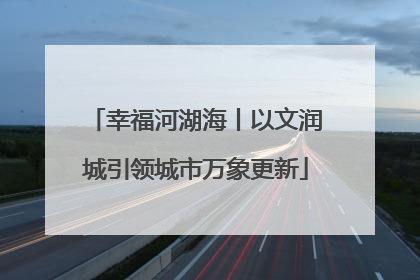 幸福河湖海丨以文润城引领城市万象更新