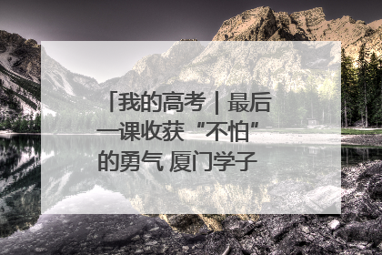 我的高考｜最后一课收获“不怕”的勇气 厦门学子万里同风赴新程