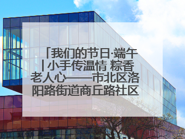 我们的节日·端午│小手传温情 粽香老人心——市北区洛阳路街道商丘路社区携手共建单位开展端午主题活动