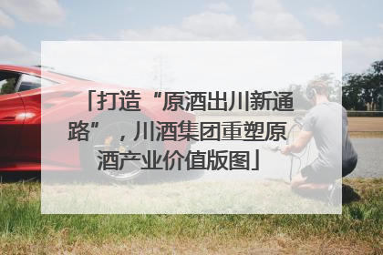 打造“原酒出川新通路”，川酒集团重塑原酒产业价值版图