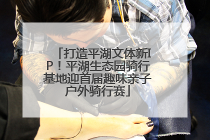 打造平湖文体新IP！平湖生态园骑行基地迎首届趣味亲子户外骑行赛