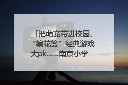 把萌宠带进校园、“编花篮”经典游戏大pk……南京小学花式“庆六一”