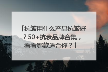 抗皱用什么产品抗皱好？50+抗衰品牌合集，看看哪款适合你？