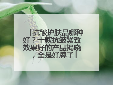 抗皱护肤品哪种好？十款抗皱紧致效果好的产品揭晓，全是好牌子