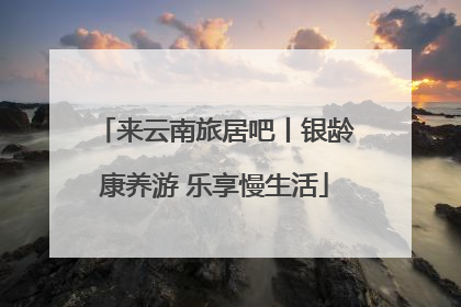 来云南旅居吧丨银龄康养游 乐享慢生活