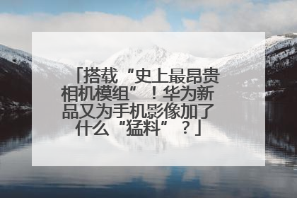 搭载“史上最昂贵相机模组”！华为新品又为手机影像加了什么“猛料”？
