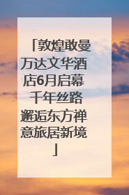 敦煌敢曼万达文华酒店6月启幕 千年丝路邂逅东方禅意旅居新境
