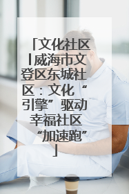 文化社区│威海市文登区东城社区：文化“引擎”驱动 幸福社区“加速跑”