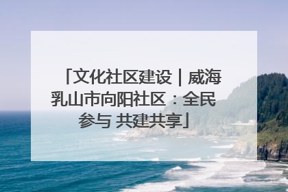 文化社区建设｜威海乳山市向阳社区：全民参与 共建共享