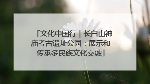 文化中国行｜长白山神庙考古遗址公园：展示和传承多民族文化交融