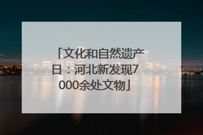 文化和自然遗产日：河北新发现7000余处文物