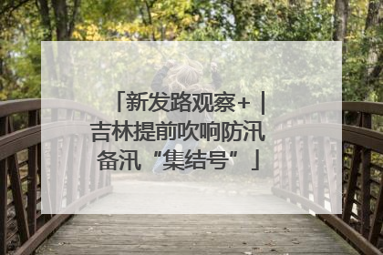 新发路观察+｜吉林提前吹响防汛备汛“集结号”