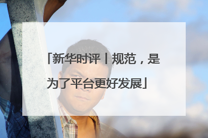 新华时评丨规范，是为了平台更好发展