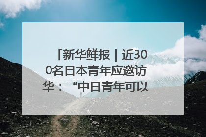 新华鲜报｜近300名日本青年应邀访华：“中日青年可以创造更好的未来”